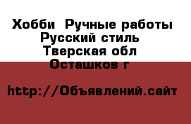 Хобби. Ручные работы Русский стиль. Тверская обл.,Осташков г.